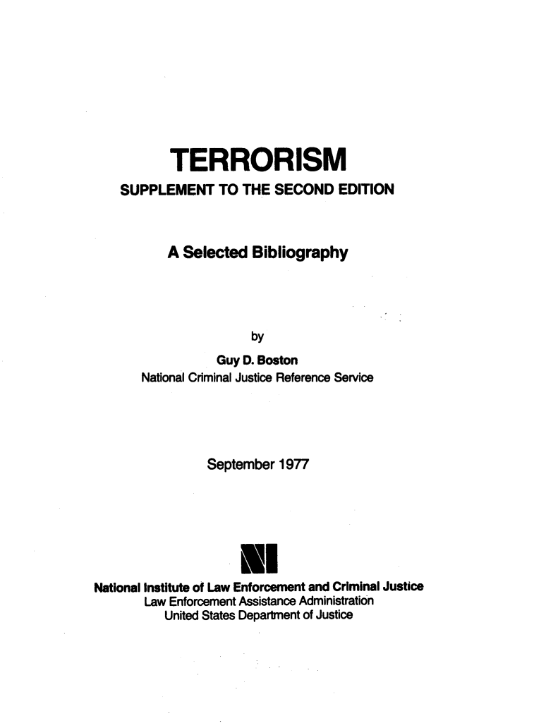 handle is hein.agopinions/tsblspl0001 and id is 1 raw text is: 









       TERRORISM
SUPPLEMENT TO THE SECOND EDITION



       A Selected Bibliography




                   by
              Guy D. Boston
   National Criminal Justice Reference Service


September 1977


National Institute of Law Enforcement and Criminal Justice
       Law Enforcement Assistance Administration
          United States Department of Justice


