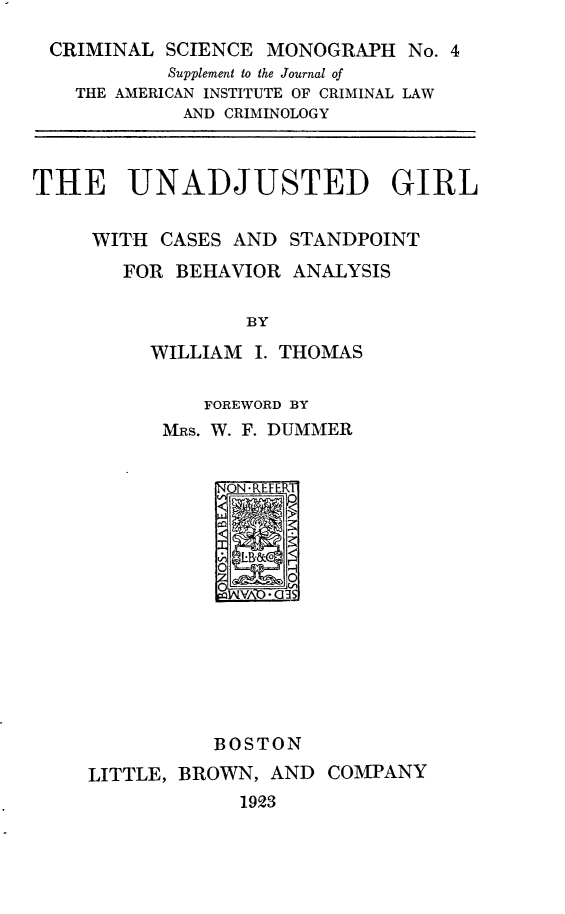 handle is hein.agopinions/unadjg0001 and id is 1 raw text is: 
CRIMINAL   SCIENCE MONOGRAPH   No. 4
           Supplement to the Journal of
    THE AMERICAN INSTITUTE OF CRIMINAL LAW
            AND CRIMINOLOGY



THE UNADJUSTED GIRL

     WITH  CASES AND STANDPOINT
       FOR  BEHAVIOR ANALYSIS

                  BY
          WILLIAM I. THOMAS


          FOREWORD BY
      MRS. W. F. DUMMER


           NON -REFE RT












           BOSTON
LITTLE, BROWN, AND  COMPANY
            1923


