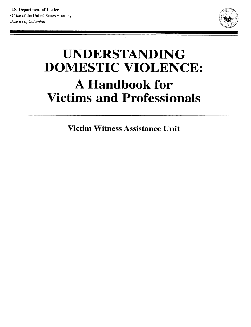 handle is hein.agopinions/undmstv0001 and id is 1 raw text is: U.S. Department of Justice
Office of the United States Attorney
District of Columbia
UNDERSTANDING
DOMESTIC VIOLENCE:
A Handbook for
Victims and Professionals

Victim Witness Assistance Unit


