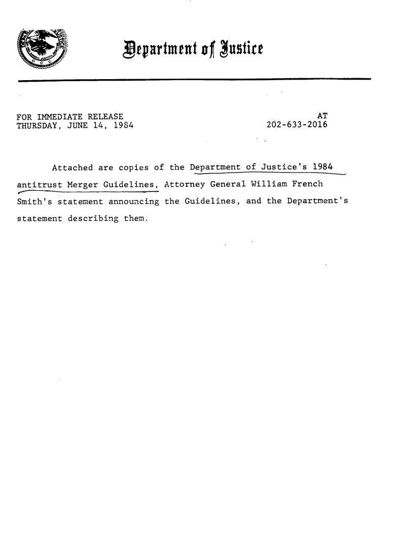 handle is hein.agopinions/usdjsmrg0001 and id is 1 raw text is: 



Prpartmeut of  usfift


FOR IMMEDIATE RELEASE
THURSDAY, JUNE 14, 1984


          AT
202-633-2016


       Attached are copies of the Department of Justice's 1984

antitrust Merger Guidelines, Attorney General William French

Smith's statement announcing the Guidelines, and the Department's

statement describing them.


