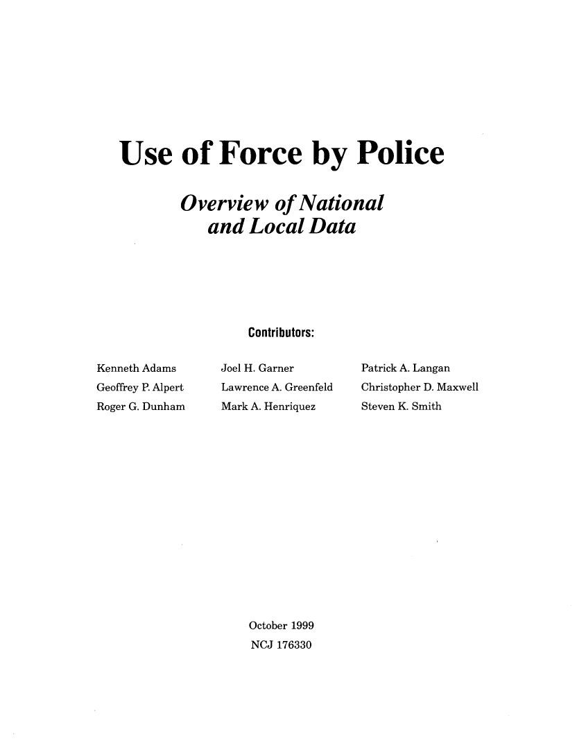handle is hein.agopinions/usfrcpo0001 and id is 1 raw text is: 











Use of Force by Police



        Overview of National

            and Local Data







                  Contributors:


Kenneth Adams
Geoffrey P. Alpert
Roger G. Dunham


Joel H. Garner
Lawrence A. Greenfeld
Mark A. Henriquez


Patrick A. Langan
Christopher D. Maxwell
Steven K. Smith


October 1999
NCJ 176330


