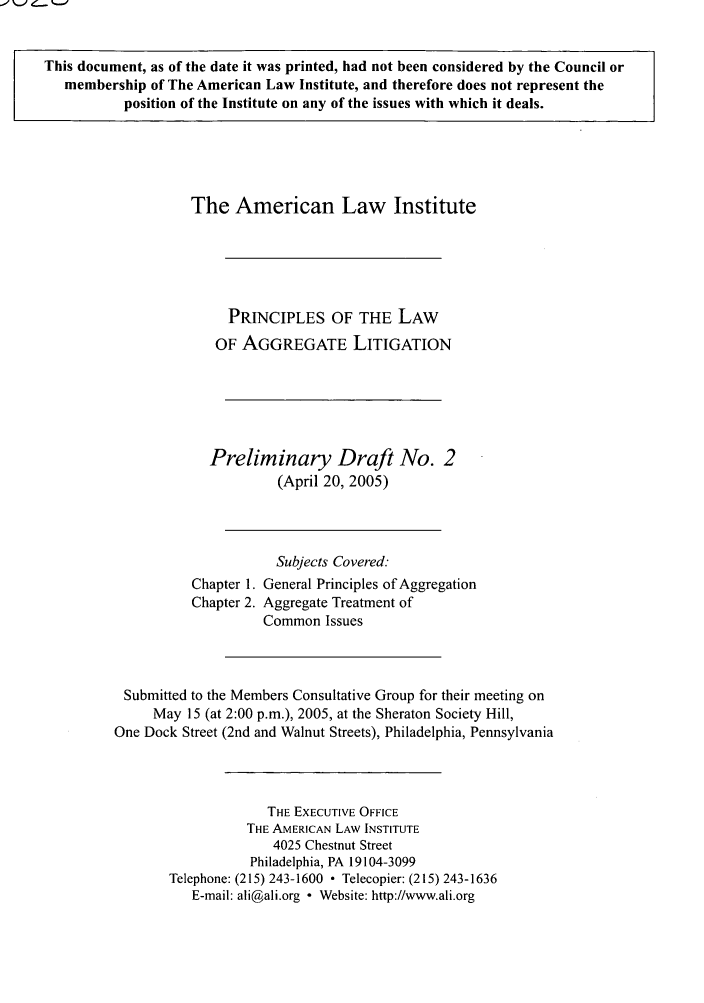 handle is hein.ali/aggregate0002 and id is 1 raw text is: This document, as of the date it was printed, had not been considered by the Council or
membership of The American Law Institute, and therefore does not represent the
position of the Institute on any of the issues with which it deals.

The American Law Institute
PRINCIPLES OF THE LAW
OF AGGREGATE LITIGATION
Preliminary Draft No. 2
(April 20, 2005)
Subjects Covered:
Chapter 1. General Principles of Aggregation
Chapter 2. Aggregate Treatment of
Common Issues
Submitted to the Members Consultative Group for their meeting on
May 15 (at 2:00 p.m.), 2005, at the Sheraton Society Hill,
One Dock Street (2nd and Walnut Streets), Philadelphia, Pennsylvania
THE EXECUTIVE OFFICE
THE AMERICAN LAW INSTITUTE
4025 Chestnut Street
Philadelphia, PA 19104-3099
Telephone: (215) 243-1600  Telecopier: (215) 243-1636
E-mail: ali@ali.org - Website: http://www.ali.org


