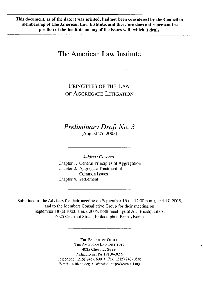 handle is hein.ali/aggregate0003 and id is 1 raw text is: This document, as of the date it was printed, had not been considered by the Council or
membership of The American Law Institute, and therefore does not represent the
position of the Institute on any of the issues with which it deals.

The American Law Institute
PRINCIPLES OF THE LAW
OF AGGREGATE LITIGATION
Preliminary Draft No. 3
(August 25, 2005)
Subjects Covered:
Chapter 1. General Principles of Aggregation
Chapter 2. Aggregate Treatment of
Common Issues
Chapter 4. Settlement
Submitted to the Advisers for their meeting on September 16 (at 12:00 p.m.), and 17, 2005,
and to the Members Consultative Group for their meeting on
September 18 (at 10:00 a.m.), 2005, both meetings at ALI Headquarters,
4025 Chestnut Street, Philadelphia, Pennsylvania
THE EXECUTIVE OFFICE
THE AMERICAN LAW INSTITUTE
4025 Chestnut Street
Philadelphia, PA 19104-3099
Telephone: (215) 243-1600  Fax: (215) 243-1636
E-mail: ali@ali.org - Website: http://www.ali.org


