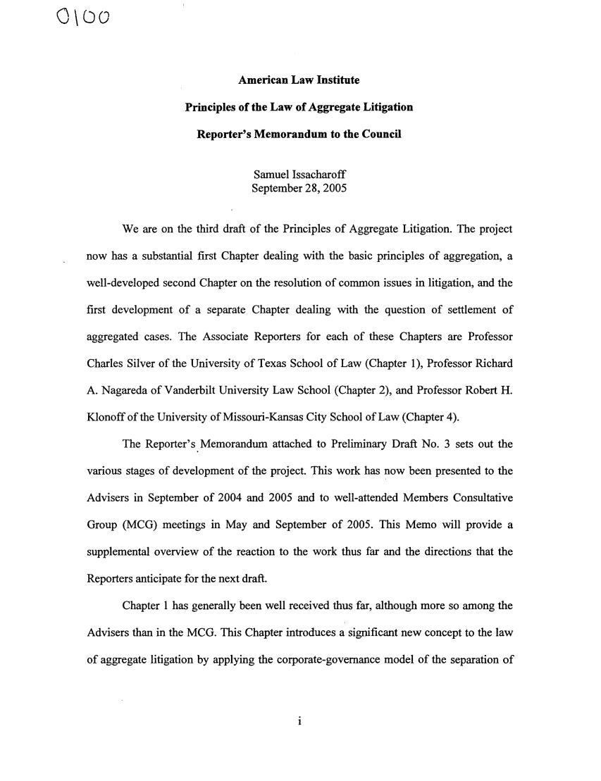 handle is hein.ali/aggregate0006 and id is 1 raw text is: American Law Institute
Principles of the Law of Aggregate Litigation
Reporter's Memorandum to the Council
Samuel Issacharoff
September 28, 2005
We are on the third draft of the Principles of Aggregate Litigation. The project
now has a substantial first Chapter dealing with the basic principles of aggregation, a
well-developed second Chapter on the resolution of common issues in litigation, and the
first development of a separate Chapter dealing with the question of settlement of
aggregated cases. The Associate Reporters for each of these Chapters are Professor
Charles Silver of the University of Texas School of Law (Chapter 1), Professor Richard
A. Nagareda of Vanderbilt University Law School (Chapter 2), and Professor Robert H.
Klonoff of the University of Missouri-Kansas City School of Law (Chapter 4).
The Reporter's Memorandum attached to Preliminary Draft No. 3 sets out the
various stages of development of the project. This work has now been presented to the
Advisers in September of 2004 and 2005 and to well-attended Members Consultative
Group (MCG) meetings in May and September of 2005. This Memo will provide a
supplemental overview of the reaction to the work thus far and the directions that the
Reporters anticipate for the next draft.
Chapter 1 has generally been well received thus far, although more so among the
Advisers than in the MCG. This Chapter introduces a significant new concept to the law
of aggregate litigation by applying the corporate-governance model of the separation of


