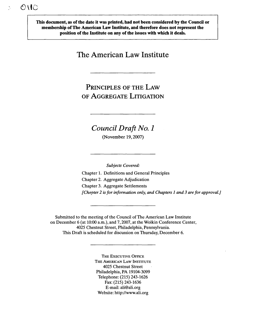 handle is hein.ali/aggregate0007 and id is 1 raw text is: This document, as of the date it was printed, had not been considered by the Council or
membership of The American Law Institute, and therefore does not represent the
position of the Institute on any of the issues with which it deals.
The American Law Institute
PRINCIPLES OF THE LAW
OF AGGREGATE LITIGATION
Council Draft No. 1
(November 19,2007)
Subjects Covered:
Chapter 1. Definitions and General Principles
Chapter 2. Aggregate Adjudication
Chapter 3. Aggregate Settlements
[Chapter 2 is for information only, and Chapters 1 and 3 are for approvaL]
Submitted to the meeting of the Council of The American Law Institute
on December 6 (at 10:00 a.m.), and 7,2007, at the Wolkin Conference Center,
4025 Chestnut Street, Philadelphia, Pennsylvania.
This Draft is scheduled for discussion on Thursday, December 6.
THE EXECUTIVE OFFICE
THE AMERICAN LAW INSTITUTE
4025 Chestnut Street
Philadelphia, PA 19104-3099
Telephone: (215) 243-1626
Fax: (215) 243-1636
E-mail: ali@ali.org
Website: http://www.ali.org


