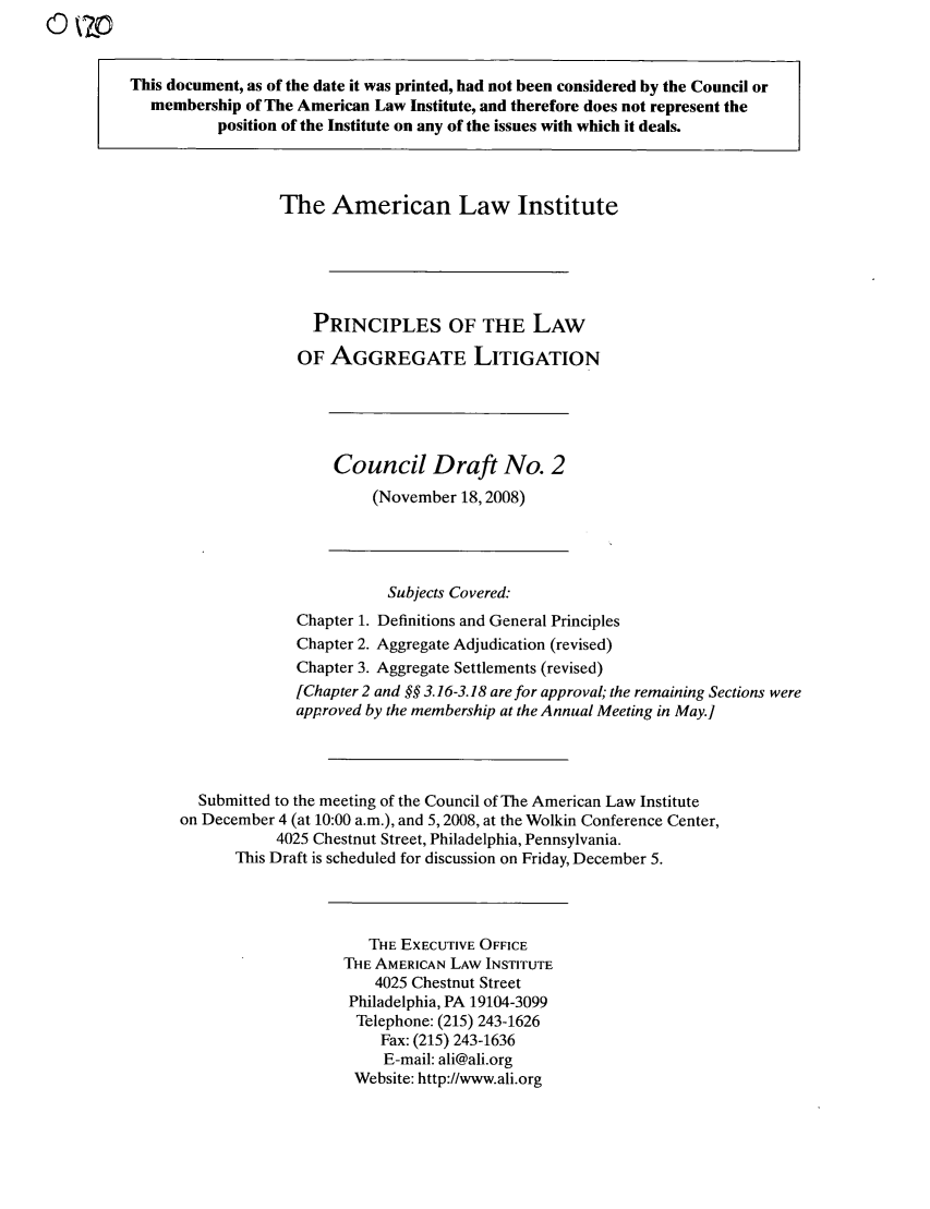 handle is hein.ali/aggregate0008 and id is 1 raw text is: This document, as of the date it was printed, had not been considered by the Council or
membership of The American Law Institute, and therefore does not represent the
position of the Institute on any of the issues with which it deals.
The American Law Institute
PRINCIPLES OF THE LAW
OF AGGREGATE LITIGATION
Council Draft No. 2
(November 18,2008)
Subjects Covered:
Chapter 1. Definitions and General Principles
Chapter 2. Aggregate Adjudication (revised)
Chapter 3. Aggregate Settlements (revised)
[Chapter 2 and §§ 3.16-3.18 are for approval; the remaining Sections were
approved by the membership at the Annual Meeting in May.]
Submitted to the meeting of the Council of The American Law Institute
on December 4 (at 10:00 a.m.), and 5,2008, at the Wolkin Conference Center,
4025 Chestnut Street, Philadelphia, Pennsylvania.
This Draft is scheduled for discussion on Friday, December 5.
THE EXECUTIVE OFFICE
THE AMERICAN LAW INSTITUTE
4025 Chestnut Street
Philadelphia, PA 19104-3099
Telephone: (215) 243-1626
Fax: (215) 243-1636
E-mail: ali@ali.org
Website: http://www.ali.org


