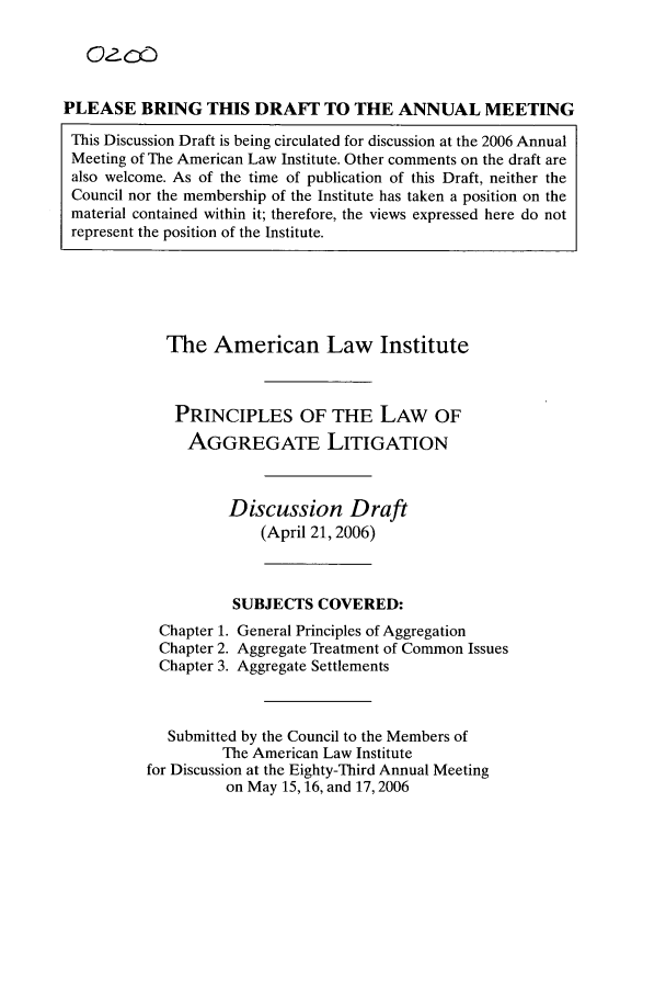 handle is hein.ali/aggregate0009 and id is 1 raw text is: PLEASE BRING THIS DRAFT TO THE ANNUAL MEETING
This Discussion Draft is being circulated for discussion at the 2006 Annual
Meeting of The American Law Institute. Other comments on the draft are
also welcome. As of the time of publication of this Draft, neither the
Council nor the membership of the Institute has taken a position on the
material contained within it; therefore, the views expressed here do not
represent the position of the Institute.

The American Law Institute
PRINCIPLES OF THE LAW OF
AGGREGATE LITIGATION
Discussion Draft
(April 21, 2006)
SUBJECTS COVERED:
Chapter 1. General Principles of Aggregation
Chapter 2. Aggregate Treatment of Common Issues
Chapter 3. Aggregate Settlements
Submitted by the Council to the Members of
The American Law Institute
for Discussion at the Eighty-Third Annual Meeting
on May 15, 16, and 17, 2006


