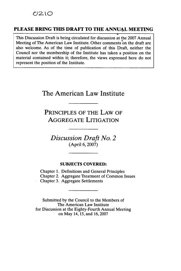 handle is hein.ali/aggregate0010 and id is 1 raw text is: PLEASE BRING THIS DRAFT TO THE ANNUAL MEETING
This Discussion Draft is being circulated for discussion at the 2007 Annual
Meeting of The American Law Institute. Other comments on the draft are
also welcome. As of the time of publication of this Draft, neither the
Council nor the membership of the Institute has taken a position on the
material contained within it; therefore, the views expressed here do not
represent the position of the Institute.

The American Law Institute
PRINCIPLES OF THE LAW OF
AGGREGATE LITIGATION
Discussion Draft No. 2
(April 6,2007)
SUBJECTS COVERED:
Chapter 1. Definitions and General Principles
Chapter 2. Aggregate Treatment of Common Issues
Chapter 3. Aggregate Settlements
Submitted by the Council to the Members of
The American Law Institute
for Discussion at the Eighty-Fourth Annual Meeting
on May 14, 15, and 16, 2007


