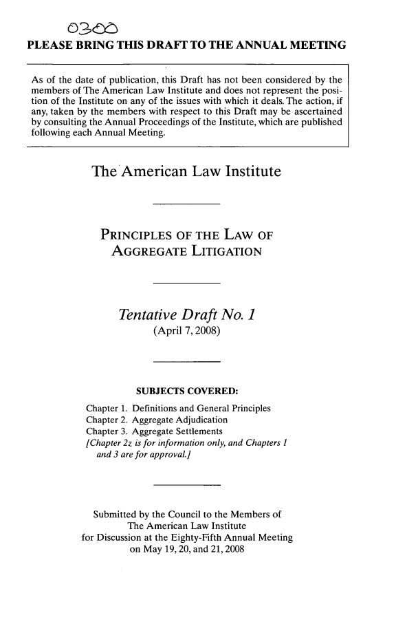 handle is hein.ali/aggregate0011 and id is 1 raw text is: PLEASE BRING THIS DRAFT TO THE ANNUAL MEETING
As of the date of publication, this Draft has not been considered by the
members of The American Law Institute and does not represent the posi-
tion of the Institute on any of the issues with which it deals. The action, if
any, taken by the members with respect to this Draft may be ascertained
by consulting the Annual Proceedings of the Institute, which are published
following each Annual Meeting.
The American Law Institute
PRINCIPLES OF THE LAW OF
AGGREGATE LITIGATION
Tentative Draft No. 1
(April 7, 2008)
SUBJECTS COVERED:
Chapter 1. Definitions and General Principles
Chapter 2. Aggregate Adjudication
Chapter 3. Aggregate Settlements
[Chapter 2z is for information only, and Chapters 1
and 3 are for approval.]
Submitted by the Council to the Members of
The American Law Institute
for Discussion at the Eighty-Fifth Annual Meeting
on May 19, 20, and 21, 2008



