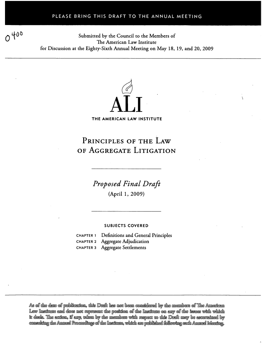 handle is hein.ali/aggregate0012 and id is 1 raw text is: PLAS  BRN  THI DRF  TO TH NUL ETN

Submitted by the Council to the Members of
The American Law Institute
for Discussion at the Eighty-Sixth Annual Meeting on May 18, 19, and 20, 2009

ALI
THE AMERICAN LAW INSTITUTE
PRINCIPLES OF THE LAW
OF AGGREGATE LITIGATION

Proposed Final Draft
(April 1, 2009)

SUBJECTS COVERED
CHAPTER 1 Definitions and General Principles
CHAPTER 2 Aggregate Adjudication
CHAPTER 3 Aggregate Settlements

A @ e   @g e   k h M M  fi b    ff  0 =  6 g  @dAixi  $ 7 & m m g - A a

0LO


