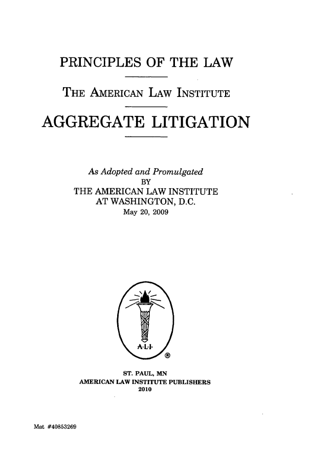 handle is hein.ali/aggregate0013 and id is 1 raw text is: PRINCIPLES OF THE LAW
THE AMERICAN LAW INSTITUTE
AGGREGATE LITIGATION

As Adopted and Promulgated
BY
THE AMERICAN LAW INSTITUTE
AT WASHINGTON, D.C.
May 20, 2009

ST. PAUL, MN
AMERICAN LAW INSTITUTE PUBLISHERS
2010

Mat #40853269


