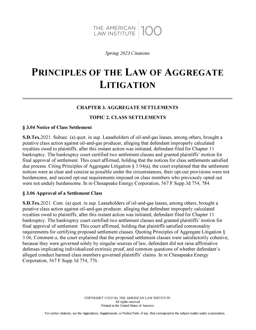 handle is hein.ali/aggregate0026 and id is 1 raw text is: 



                                THE   AMERICAN
                                LAW INSTITUTE



                                     Spring 2023 Citations



    PRINCIPLES OF THE LAW OF AGGREGATE

                                   LITIGATION



                        CHAPTER 3. AGGREGATE SETTLEMENTS

                              TOPIC   2. CLASS  SETTLEMENTS

§ 3.04 Notice of Class Settlement

S.D.Tex.2021. Subsec. (a) quot. in sup. Leaseholders of oil-and-gas leases, among others, brought a
putative class action against oil-and-gas producer, alleging that defendant improperly calculated
royalties owed to plaintiffs; after this instant action was initiated, defendant filed for Chapter 11
bankruptcy. The bankruptcy court certified two settlement classes and granted plaintiffs' motion for
final approval of settlement. This court affirmed, holding that the notices for class settlements satisfied
due process. Citing Principles of Aggregate Litigation § 3.04(a), the court explained that the settlement
notices were as clear and concise as possible under the circumstances, their opt-out provisions were not
burdensome, and second opt-out requirements imposed on class members who previously opted out
were not unduly burdensome. In re Chesapeake Energy Corporation, 567 F.Supp.3d 754, 784.

§ 3.06 Approval of a Settlement Class

S.D.Tex.2021. Com. (a) quot. in sup. Leaseholders of oil-and-gas leases, among others, brought a
putative class action against oil-and-gas producer, alleging that defendant improperly calculated
royalties owed to plaintiffs; after this instant action was initiated, defendant filed for Chapter 11
bankruptcy. The bankruptcy court certified two settlement classes and granted plaintiffs' motion for
final approval of settlement. This court affirmed, holding that plaintiffs satisfied commonality
requirements for certifying proposed settlement classes. Quoting Principles of Aggregate Litigation §
3.06, Comment a, the court explained that the proposed settlement classes were satisfactorily cohesive,
because they were governed solely by singular sources of law, defendant did not raise affirmative
defenses implicating individualized extrinsic proof, and common questions of whether defendant's
alleged conduct harmed class members governed plaintiffs' claims. In re Chesapeake Energy
Corporation, 567 F.Supp.3d 754, 776.






                            COPYRIGHT C2023 By THE AMERICAN LAW INSTITUTE
                                          All rights reserved
                                   Printed in the United States of America
          For earlier citations, see the Appendices, Supplements, or Pocket Parts, if any, that correspond to the subject matter under examination.


