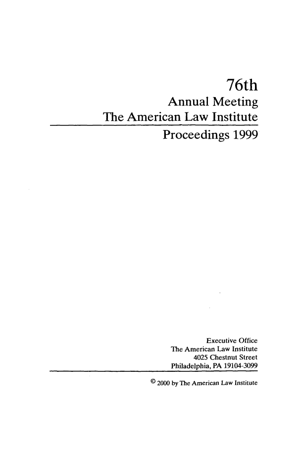 handle is hein.ali/ali0076 and id is 1 raw text is: 76th
Annual Meeting
The American Law Institute
Proceedings 1999
Executive Office
The American Law Institute
4025 Chestnut Street
Philadelphia, PA 19104-3099
© 2000 by The American Law Institute


