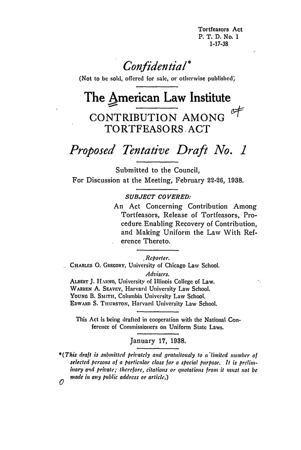 handle is hein.ali/alicatact0004 and id is 1 raw text is: Tortfeasors Act
P. T. D. No. 1
1-17-38
Confidential*
(Not to be sold, offered for sale, or otherwise published'
The American Law Institute
CONTRIBUTION AMONG
TORTFEASORS. ACT
Proposed Tentative Draft No. 1
Submitted to the Council,
For Discussion at the Meeting, February 22-26, 1938.
SUBJECT COVERED:
An Act Concerning Contribution Among
Tortfeasors, Release of Tortfeasors, Pro-
cedure Enabling Recovery of Contribution,
and Making Uniform the Law With Ref-
erence Thereto.
. Reporter.
CHARLES 0. GREGORY, University of Chicago Law School.
Advisers.
ALBERT J. 1H.ARNo, University of Illinois College of Law.
WARREN A. SEAvEY, Harvard University Law School.
YOUNG B. SMtITH, Columbia University Law School.
EDWARD S. THURsToN, Harvard University Law School.
This Act is being drafted in cooperation with the National Con-
ference of Commissioners on Uniform State Laws.
January 17, 1938.
*(This draft is submitted privately and gratuitously to ('limited number of
selected persons of a particular class for a special pnrpose. It is prelim-
inary alid private; thereiore, citations or quotations from it must not be
 made in any public address or article,)
C


