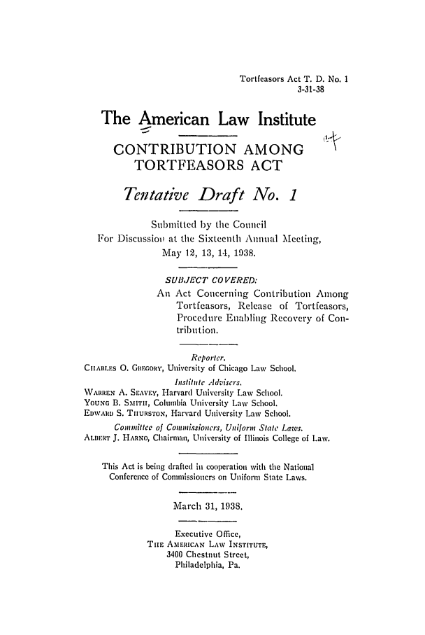 handle is hein.ali/alicatact0005 and id is 1 raw text is: Tortfeasors Act T. D. No. 1
3-31-38
The American Law Institute
CONTRIBUTION AMONG
TORTFEASORS ACT
Tentative Draft No. 1
Submitted by the Council
For Discussiov at the Sixteenth Annual Meeting,
May 12, 13, 14, 1938.
SUITJECT COVERED:
An Act Concerning Contribution Among
Tortfcasors, Release of Tortfcasors,
Procedure Enabling Recovcry of Con-
tribution.
Reporter.
CHARLES 0. GItEORY, University of Chicago Law School.
Instiitute Adviscrs.
WARREN A. SEAVE, Harvard University Law School.
YouNG B. SMITH, Columbia University Law School.
EDW'ARID S. THURSTON, Harvard University Law School.
Commitice of Commissioners, Uniform State Laws.
ALBERT J. HARNO, Chairman, University of Illinois College of Law.
This Act is being drafted in cooperation with the National
Conference of Commissioners on Uniform State Laws.
March 31, 1938.
Executive Office,
TiE AmFUCAN LAW INSTITUTE,
3400 Chestnut Street,
Philadelphia, Pa.


