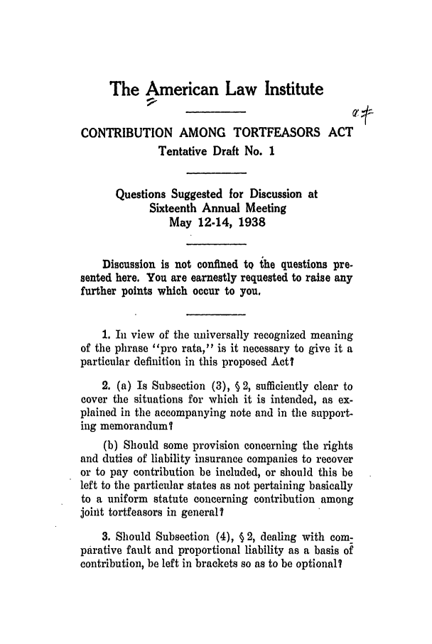 handle is hein.ali/alicatact0006 and id is 1 raw text is: The American Law Institute
CONTRIBUTION AMONG TORTFEASORS ACT
Tentative Draft No. 1
Questions Suggested for Discussion at
Sixteenth Annual Meeting
May 12-14, 1938
Discussion is not confined to the questions pre-
sented here. You are earnestly requested to raise any
further points which occur to you.
1. In view of the universally recognized meaning
of the phrase pro rata, is it necessary to give it a
particular definition in this proposed Act?
2. (a) Is Subsection (3), § 2, sufficiently clear to
cover the situations for which it is intended, as ex-
plained in the accompanying note and in the support-
ing memoranduml
(b) Should some provision concerning the rights
and duties of liability insurance companies to recover
or to pay contribution be included, or should this be
left to the particular states as not pertaining basically
to a uniform statute concerning contribution among
joint tortfeasors in general?
3. Should Subsection (4), § 2, dealing with com-
parative fault and proportional liability as a basis of
contribution, be left in brackets so as to be optional?


