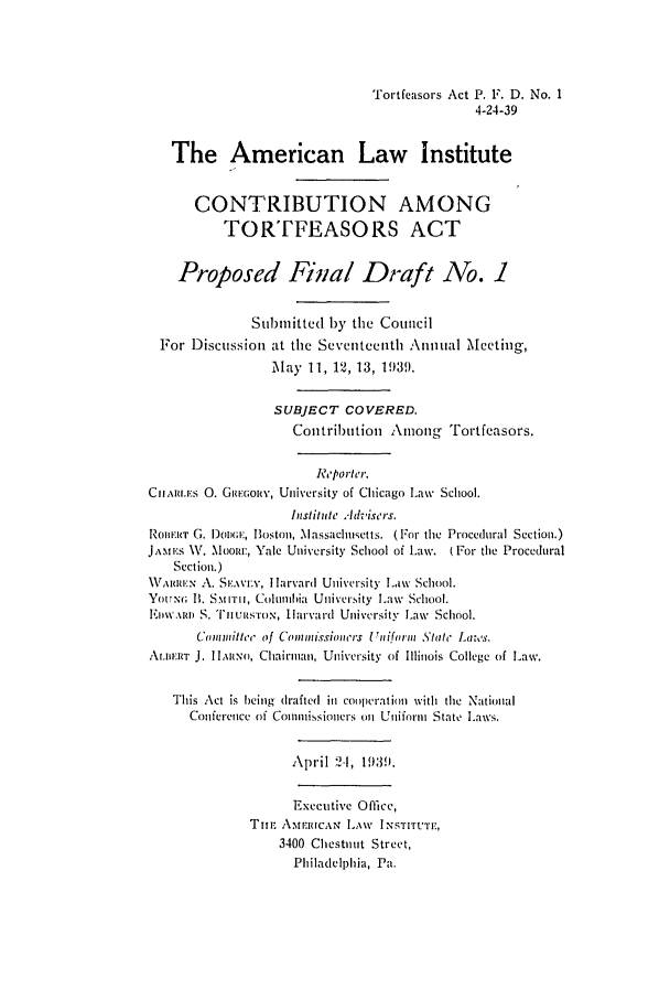 handle is hein.ali/alicatact0010 and id is 1 raw text is: Tortfeasors Act P. F. D. No. 1
4-24-39
The American Law Institute
CONTRIBUTION AMONG
TORTFEASORS ACT
Proposed Final Draft No. 1
Submitted by the Council
For Discussion at the Seventeenth Annual Meeting,
May 11, 12, 13, 1939.
SUBJECT COVERED.
Contribution Among Tortfeasors.
Re'porter.
CIIARLES 0. GREGOIY, University of Chicago Law School.
histitute Advisers.
ROJBIE T G. 1oix;r, Boston, Massachusetts. (For the Procedural Section.)
JAMES  W. Moor, Yale University School of Law. (For the Procedural
Section.)
\\\Ru.:N A. SE.AVEN, I Harvard University Law School.
YoUNG; I. S.MITII, Columlbia University L.aw School.
ERoV.\Im S. I'nIUsI rON, I larvard University Law School.
Cmmitle of Co isioS'rt rs iform .Stt Law's.
ALIERT J. I ItRNo, Chairman, University of Illinois College of Law.
This Act is heing drafted in Cooperation with the National
Conference of Commissioners on Uniform State Laws.
April 2-1, 1939.
Executive Office,
Tin.-. AMEIJUCAN LAW INSTITUTE,
3400 Chestnut Street,
Philadelphia, Pa.


