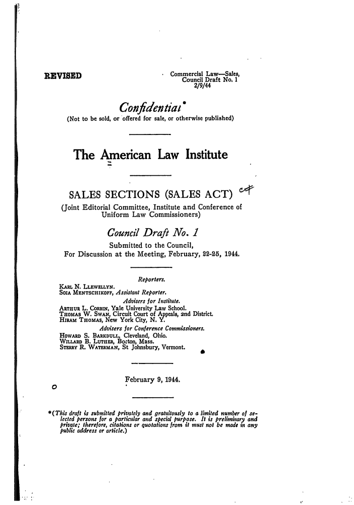 handle is hein.ali/alicc0002 and id is 1 raw text is: REVISED                                   Commercial Law-Sales,
Council Draft No. 1
2/9/44
Confidentiat *
(Not to be sold, or offered for sale, or otherwise published)
The American Law Institute
SALES SECTIONS (SALES ACT)
(Joint Editorial Committee, Institute and Conference of
Uniform Law Commissioners)
Council Draft No. 1
Submitted to the Council,
For Discussion at the Meeting, February, 22-25, 1944.
Reporters.
KARL N. LLEWELLYN.
SOIA MENTSCHIKOFF, Assistant Reporter.
Advisers for Institute.
ARTHUR L. CoamRN, Yale University Law School.
THOMAS W. SWAN Circuit Court of Appeals, 2nd District.
HiaAm THOMAS, New York City, N. Y.
Advisers for Conference Commissioners.
HowARD S. BARKDULL, Cleveland, Ohio.
WILLARD B. LUTHER, Bocton, Mass.
ST-mut R. WATERMAN, St Johnsbury, Vermont.
February 9, 1944.
0
*(This draft is submitted privately and gratuitously to a limited number of se-
lected persons for a particular and special purpose. It is preliminary and
private; therefore, citations or quotations from it must not be made in any
public address or article.)


