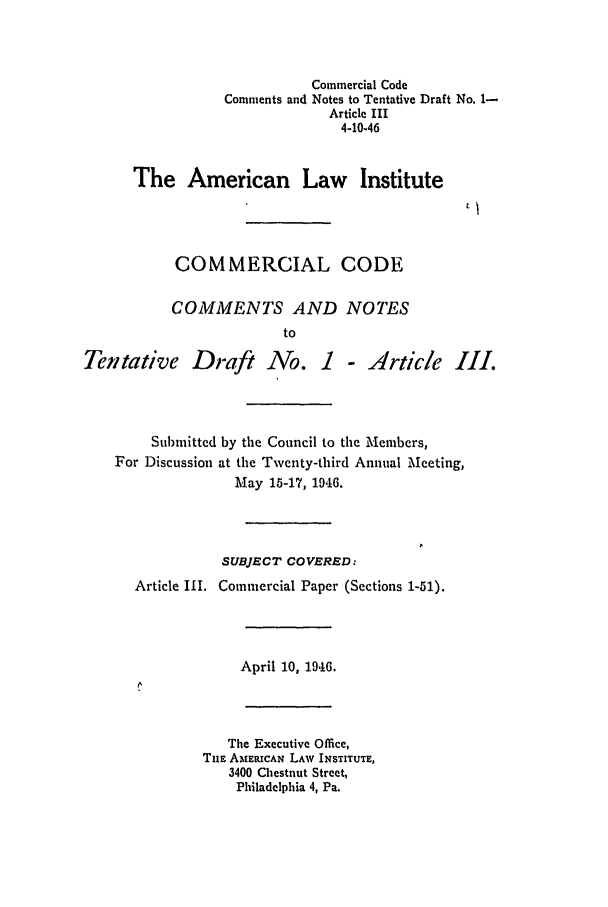 handle is hein.ali/alicc0007 and id is 1 raw text is: Commercial Code
Comments and Notes to Tentative Draft No. 1-
Article III
4-10-46
The American Law Institute
COMMERCIAL CODE
COMMENTS AND NOTES
to
Tentative Draft No. I - Article III.
Submitted by the Council to the Members,
For Discussion at the Twenty-third Annual Meeting,
May 15-17, 1946.
SUBJECT COVERED:
Article IlI. Commercial Paper (Sections 1-51).
April 10, 1946.
The Executive Office,
TuE AMERICAN LAW INSTITUTE,
3400 Chestnut Street,
Philadelphia 4, Pa.


