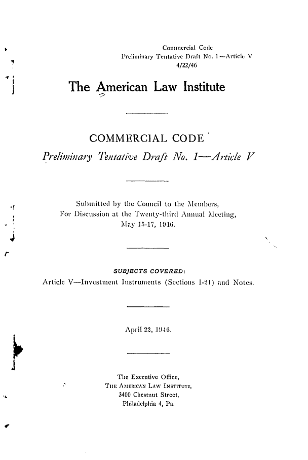 handle is hein.ali/alicc0008 and id is 1 raw text is: Commercial Code
Preliminary Tentative ])raft No. 1-Article V
4/22/46
The American Law Institute
COMMERCIAL CODE
Preliminay      Tentative Draft No. 1-i           rtic/e V
Submitted by the Council to the Members,
For Discussion at the Twenty-third Annual Meeting,
May 1.5-17, 19.16.
SUBJECTS COVERED:
Article V-Investment Instruments (Sections 1-21) and Notes.
April 22, 1 946.
The Executive Office,
TIE AMERICAN LAW INSTITUTE,
3400 Chestnut Street,
Philadelphia 4, Pa.


