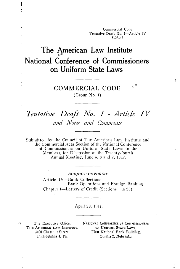 handle is hein.ali/alicc0009 and id is 1 raw text is: Commercial Code
Tentative Draft No. 1-Article IV
5-28-47
The American Law Institute
National Conference of Commissioners
on Uniform State Laws
COMMERCIAL CODE
(Group No. 1)

Tentative

Draft

No. 1 - Article IV

and   Notes and      Comments
Subnitted by the Council of The American Law Institute and
the Commercial Acts Section of the National Conference
of Commissioners on Uniform State Laws to the
Members, for Discussion at the Twenty-fourth
Annual Meeting, June 5, 6 and 7, 1947.
SUBJECT COVERED:
Article I\V-Bank Collections
Bank Operations and Foreign lanlking.
Chapter 1-Letters of Credit (Sections 1 to 2:3).

April 28, 19-17.

U       The Executive Office,
TIE AMERICAN LAW INSTITUTE,
3400 Chestnut Street,
Philadelphia 4, Pa.

NATIONAL CONFERENCE OF COMMISSIONERS
ON UNIFORM STATE LAWS,
First National Bank Building,
Omaha 2, Nebraska.



