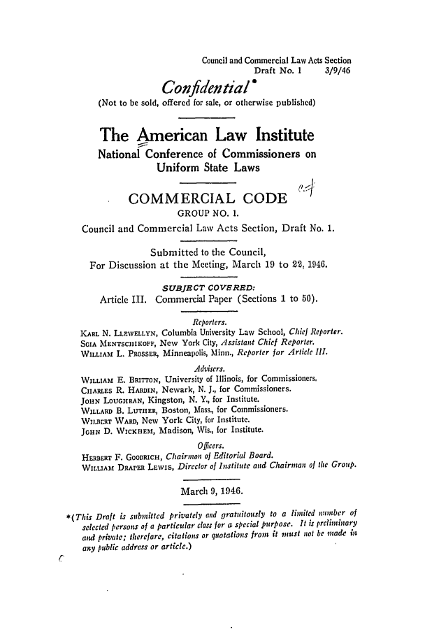 handle is hein.ali/alicc0010 and id is 1 raw text is: Council and Commercial Law Acts Section
Draft No. 1       3/9/46
Confidential6
(Not to be sold, offered for sale, or otherwise published)
The American Law Institute
National Conference of Commissioners on
Uniform State Laws
COMMERCIAL CODE (''J
GROUP NO. 1.
Council and Commercial Law Acts Section, Draft No. 1.
Submitted to the Council,
For Discussion at the Meeting, March 19 to 22, 1946.
SUBJECT COVERED:
Article III. Commercial Paper (Sections 1 to 50).
Reporters.
KARL N. LLFWELLYN, Columbia University Law School, Chic Reporter.
SaIA MENTSCRIKOFF, New York City, Assistant Chief Reporter.
WILLIAM L. PROSSER, Minneapolis, Minn., Reporter for Article Ill.
Advisers.
WILLIAM E. BRITTON, University of Illinois, for Commissioners.
CHARLES R. HARDIN, Newark, N. J., for Commissioners.
JOHN LOUGHRAN, Kingston, N. Y., for Institute.
WILLARD B. LUTHER, Boston, Mass., for Commissioners.
WI.BrRT WARD, New York City, for Institute.
JOHN D. WICKHEm, Madison, Wis., for Institute.
Officers.
HERBERT F. GOODICH, Chairman of Editorial Board.
WILLIAM DRAPER LEWIS, Director of Institute and Chairman of the Group.
March 9, 1946.
*(This Draft is submitted privately and gratuitously to a limnited nouber of
selected persons of a particular class for a special purpose. It is prefliary
and private; therefore, citations or quotations from it must not be made in
any public address or article.)


