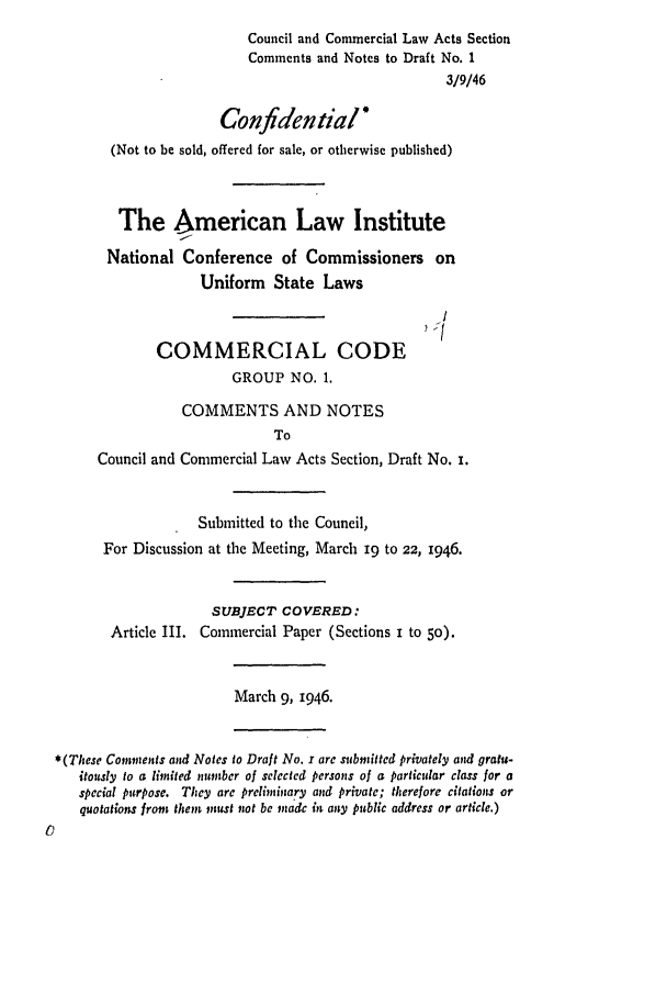 handle is hein.ali/alicc0011 and id is 1 raw text is: Council and Commercial Law Acts Section
Comments and Notes to Draft No. 1
3/9/46
Confidential*
(Not to be sold, offered for sale, or otherwise published)
The American Law Institute
National Conference of Commissioners on
Uniform State Laws
COMMERCIAL CODE
GROUP NO. 1.
COMMENTS AND NOTES
To
Council and Commercial Law Acts Section, Draft No. i.
Submitted to the Council,
For Discussion at the Meeting, March 19 to 22, 1946.
SUBJECT COVERED:
Article III. Commercial Paper (Sections i to 5o).
March 9, 1946.
*(These Comments and Notes to Draft No. r arc submitted privately and gratu-
itously to a limited number of selected persons of a particular class for a
special purpose. They are preliminary and private; therefore citations or
quotations from them must not be made in any public address or article.)


