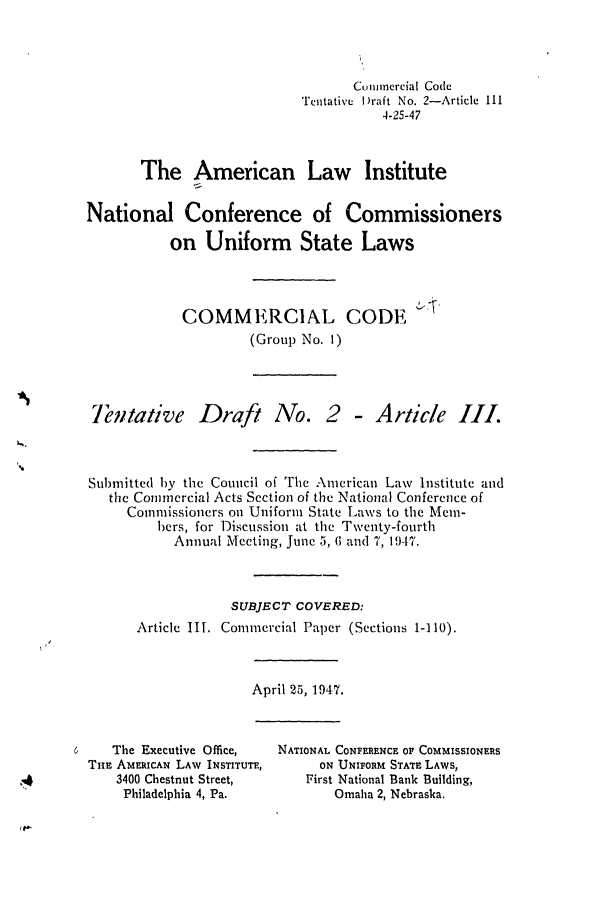 handle is hein.ali/alicc0013 and id is 1 raw text is: Cum ncrcial Code
Tentative I)raft No. 2-Article III
4-25-47
The American Law Institute
National Conference of Commissioners
on Uniform State Laws
COMMERCIAL CODE
(Group No. 1)

entative Draft No.

2 - A rticle III.

Submitted by the Council of The American Law Institute and
the Commercial Acts Section of the National Conference of
Commissioners on Uniform State Laws to the Mem-
bers, for Discussion at the Twenty-fourth
Annual Meeting, June 5, 6 and 7, 1947.
SUBJECT COVERED:
Article III. Commercial Paper (Sections 1-110).

April 25, 1947.

The Executive Office,
THE AMERICAN LAW INSTITUTE,
3400 Chestnut Street,
Philadelphia 4, Pa.

NATIONAL CONFERENCE OF COMMISSIONERS
ON UNIFORM STATE LAWS,
First National Bank Building,
Omaha 2, Nebraska.


