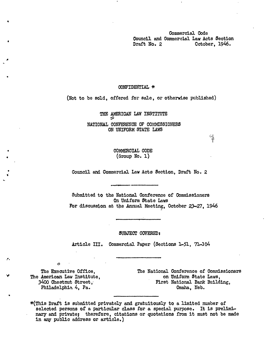 handle is hein.ali/alicc0014 and id is 1 raw text is: Commercial Code
Council and Commercial Law Acts Section
Draft No. 2             October, 1946.
CONFIDENTIAL *
(Not to be sold, offered for sale, or otherwise published)
THE AMERICAN LAW INSTITUTE
NATIONAL CONFERENCE OF O1ISSIONERS
ON UNIFORM STATE LAWS
COMMERRIAL CODE
(Group No. 1)
Council and Commercial Law Acts Section, Draft No. 2
Submitted to the National Conference of Commissioners
On Uniform State Laws
For discussion at the Annual Meeting, October 23-27, 1946
SUBJECT 0OVEREDe
Article III.  Commercial Paper (Sections 1-51, 71-304

The Executive Office,
The American Law Institute,
3400 Chestnut Street,
Philadelphim 4, Pa.

The National Conference of Commissioners
on Uniform State Laws,
First National Bank Building,
Omaha, Neb.

*(This Draft is submitted privately and gratuitously to a limited number of
selected persons of a particular class for a special purpose. It is prelimi-
nary and private; therefore, citations or quotations from it must not be made
in any public address or article.)


