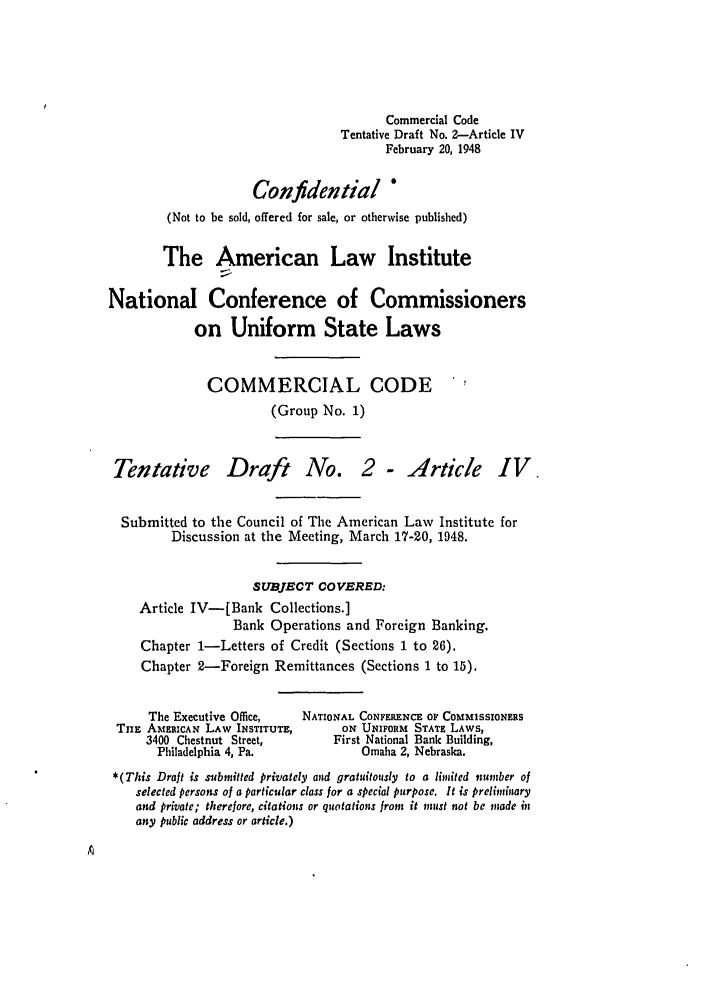 handle is hein.ali/alicc0018 and id is 1 raw text is: Commercial Code
Tentative Draft No. 2-Article IV
February 20, 1948
Confidential *
(Not to be sold, offered for sale, or otherwise published)
The American Law Institute
National Conference of Commissioners
on Uniform State Laws
COMMERCIAL CODE
(Group No. 1)
Tentative Draft No. 2 - Article IV
Submitted to the Council of The American Law Institute for
Discussion at the Meeting, March 17-20, 1948.
SUBJECT COVERED:
Article IV-[Bank Collections.]
Bank Operations and Foreign Banking.
Chapter 1-Letters of Credit (Sections 1 to 26).
Chapter 2-Foreign Remittances (Sections 1 to 15).
The Executive Office,    NATIONAL CONFERENCE OF COMMISSIONERS
TUE AMERICAN LAW INSTITUTE,         ON UNIFORM STATE LAWS,
3400 Chestnut Street,         First National Bank Building,
Philadelphia 4, Pa.              Omaha 2, Nebraska.
*(This Draft is submitted privately and gratuitously to a limitcd number of
selected persons of a particular class for a special purpose. It is preliminary
and private; therefore, citations or quotations from it must not be made in
any public address or article.)


