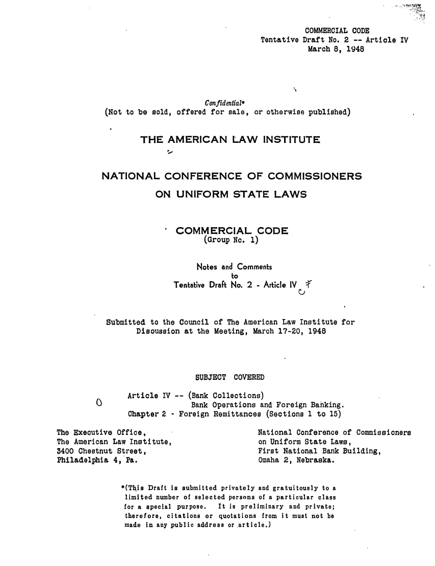 handle is hein.ali/alicc0019 and id is 1 raw text is: Tentative

COMMERCIAL CODE
Draft No. 2 -- Article IV
March 8, 1948

Confidential*
(Not to be sold, offered for sale, or otherwise published)
THE AMERICAN LAW INSTITUTE
NATIONAL CONFERENCE OF COMMISSIONERS
ON UNIFORM STATE LAWS
' COMMERCIAL CODE
(Group No. 1)
Notes and Comments
to
Tentative Draft No. 2 - Article IV  (
Submitted to the Council of The American Law Institute for
Discussion at the Meeting, March 17-20, 1948
SUBJECT COVERED
Article IV -- (Bank Collections)
0                       Bank Operations and Foreign Banking.
Chapter 2 - Foreign Remittances (Sections 1 to 15)

The Executive Office,
The American Law Institute,
3400 Chestnut Street,
Philadelphia 4, Pa.

National Conference of Commissioners
on Uniform State Laws,
First National Bank Building,
Omaha 2, Nebraska.

*(This Draft is submitted privately and gratuitously to a
limited number of selected persons of a particular class
for a special purpose.   It is preliminary and private;
therefore, citations or quotations from it must not be
made in any public address or article.)


