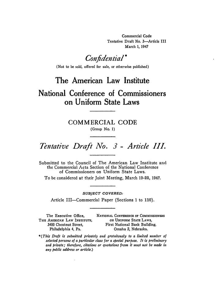 handle is hein.ali/alicc0020 and id is 1 raw text is: Commercial Code
Tentative Draft No. 3-Article III
March 1, 1947
Confidential
(Not to be sold, offered for sale, or otherwise published)
The American Law Institute
National Conference of Commissioners
on Uniform State Laws
COMMERCIAL CODE
(Group No. 1)

Tentative Draft Ago.

3- Article III.

Submitted to the Council of The American Law Institute and
the Commercial Acts Section of the National Conference
of Commissioners on Uniform State Laws.
To be considered at their Joint Meeting, March 19-22, 1947.
SUBJECT COVERED:
Article III-Commercial Paper (Sections 1 to 110).

The Executive Office,
THE AMERICAN LAW INSTITUTE,
3400 Chestnut Street,
Philadelphia 4, Pa.

NATIONAL CONFERENCE OF COMMISSIONERS
ON UNIFORM STATE LAWS,
First National Bank Building,
Omaha 2, Nebraska.

*(This Draft is submitted privately and gratuitously to a limited number of
selected persons of a particular class for a special purpose. It is prelininary
and private; therefore, citations or quotations from it must not be made in
any public address or article.)


