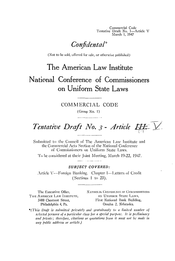 handle is hein.ali/alicc0023 and id is 1 raw text is: Commercial Code
Tentative Draft No. I-Article V
March 1, 1947
Confidenta/
(Not to be sold, offered for .,alc, or otherwis.e plblislhcd)
The American Law Institute
National Conference of Commissioners
on Uniform State Laws
COMMERCIAL CODE
(Group No. 1)
Tentative Draft No.                       -lrticle -I&. YV
Submitted to the Council of The American L.aw Institute and
the Commercial Acts Section of the National Conference
of Commissioners on Uniform State Laws.
T,,u be considcrcd at their .oint MlIeeting, March 19-22, 1947.
SUBJECT COVERED:
Article V--Foreign lBan1king. Chapter 1---Letters of Credit
(Sections 1 to 23).
The Executive Office,       NATION.\h CONFE.:IiI;CI: 0W Co., wMIssIoNxEs
Tii- AmiEIlCAN LAW INSTITUTE,         ON UNIFORM STATI LAWS,
3400 Chestnut Street,           First National Bank lBuilding,
Philadelphia 4, Pa.                Omaha 2, Nebraska.
*(This Draft is submitted privafely (Id gratuitously to a limited  unmber of
selected persons of a particular class for a special purpose. It is prelinminary
and private; therefore, citations or quotations from it inenst not be made in
any public address or article.)



