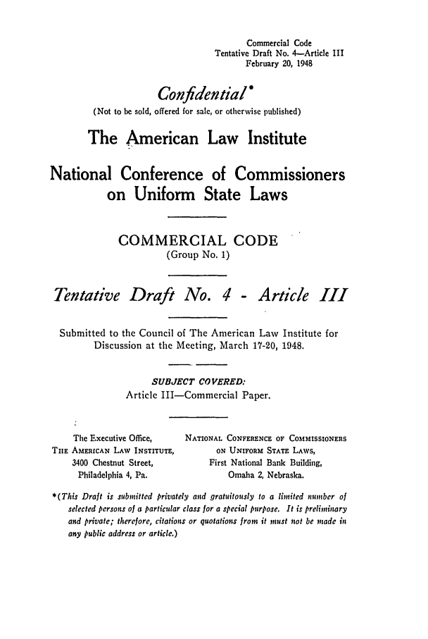 handle is hein.ali/alicc0024 and id is 1 raw text is: Commercial Code
Tentative Draft No. 4-Article III
February 20, 1948
Confidential
(Not to be sold, offered for sale, or otherwise published)
The American Law Institute
National Conference of Commissioners
on Uniform State Laws
COMMERCIAL CODE
(Group No. 1)
Tentative Draft No. 4 - Article III
Submitted to the Council of The American Law Institute for
Discussion at the Meeting, March 17-20, 1948.
SUBJECT COVERED:
Article III-Commercial Paper.
The Executive Office,      NATIONAL CONFERENCE OF COMMISSIONEas
TIlE AMERICAN LAW INSTITUTE,           ON UNIFORM STATE LAWS,
3400 Chestnut Street,            First National Bank Building,
Philadelphia 4, Pa.                 Omaha 2, Nebraska.
*(This Draft is submitted privately and gratuitously to a limited number of
selected persons of a particular class for a special purpose. It is preliminary
and private; thereore, citations or quotations from it must not be made in
any public address or article.)


