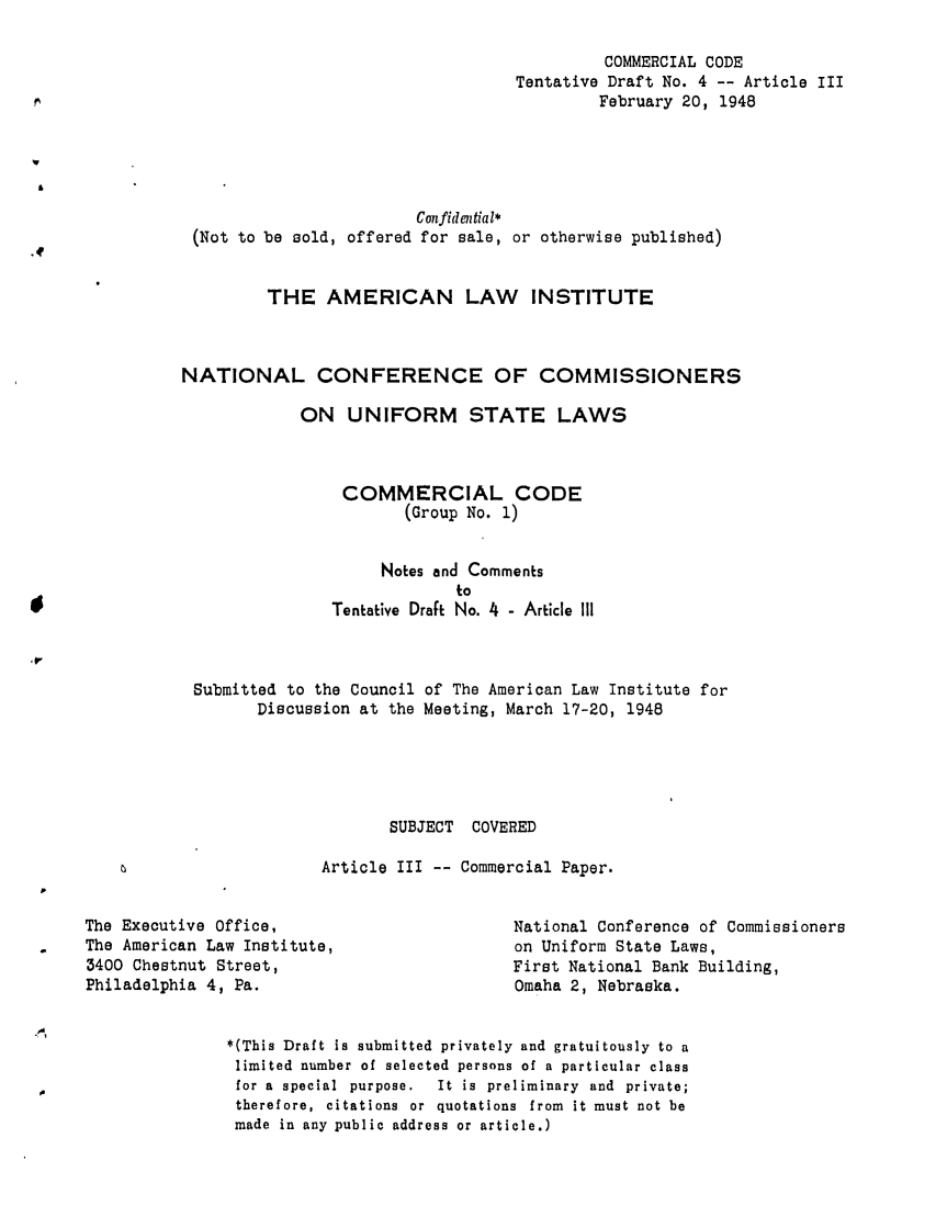 handle is hein.ali/alicc0025 and id is 1 raw text is: COMMERCIAL CODE
Tentative Draft No. 4 -- Article III
February 20, 1948
Confidential*
(Not to be sold, offered for sale, or otherwise published)
THE AMERICAN LAW INSTITUTE
NATIONAL CONFERENCE OF COMMISSIONERS
ON UNIFORM STATE LAWS
COMMERCIAL CODE
(Group No. 1)
Notes and Comments
to
Tentative Draft No. 4 - Article III
Submitted to the Council of The American Law Institute for
Discussion at the Meeting, March 17-20, 1948
SUBJECT COVERED
Article III -- Commercial Paper.

The Executive Office,
The American Law Institute,
3400 Chestnut Street,
Philadelphia 4, Pa.

National Conference of Commissioners
on Uniform State Laws,
First National Bank Building,
Omaha 2, Nebraska.

*(This Draft is submitted privately and gratuitously to a
limited number of selected persons of a particular class
for a special purpose.    It is preliminary and private;
therefore, citations or quotations from it must not be
made in any public address or article.)


