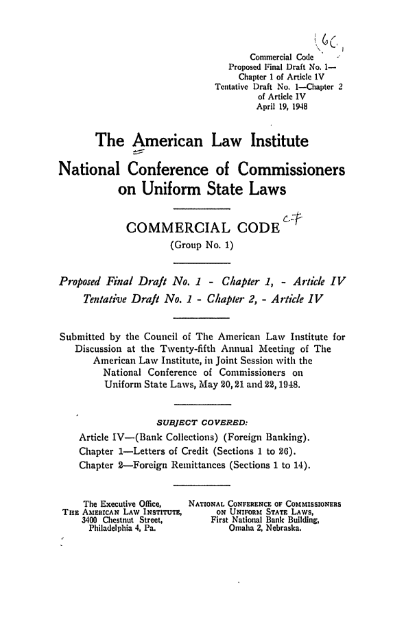 handle is hein.ali/alicc0026 and id is 1 raw text is: Commercial Code
Proposed Final Draft No. 1-
Chapter 1 of Article IV
Tentative Draft No. 1-Chapter 2
of Article IV
April 19, 1948
The American Law Institute
National Conference of Commissioners
on Uniform State Laws
COMMERCIAL CODE
(Group No. 1)
Proposed Final Draft No. 1 - Chapter 1, - Article IV
Tentative Draft No. 1 - Chapter 2, - Article IV
Submitted by the Council of The American Law Institute for
Discussion at the Twenty-fifth Annual Meeting of The
American Law Institute, in Joint Session with the
National Conference of Commissioners on
Uniform State Laws, May 20, 21 and 22, 1948.
SUBJECT COVERED:
Article IV-(Bank Collections) (Foreign Banking).
Chapter 1-Letters of Credit (Sections 1 to 26).
Chapter 2-Foreign Remittances (Sections 1 to 14).
The Executive Office,  NATIONAL CONFERENCE OF COMMISSIONERS
Tim AMERICAN LAW INSTITUTE,     ON UNIFORM STATE LAWS,
3400 Chestnut Street,      First National Bank Building,
Philadelphia 4, Pa.           Omaha 2, Nebraska.


