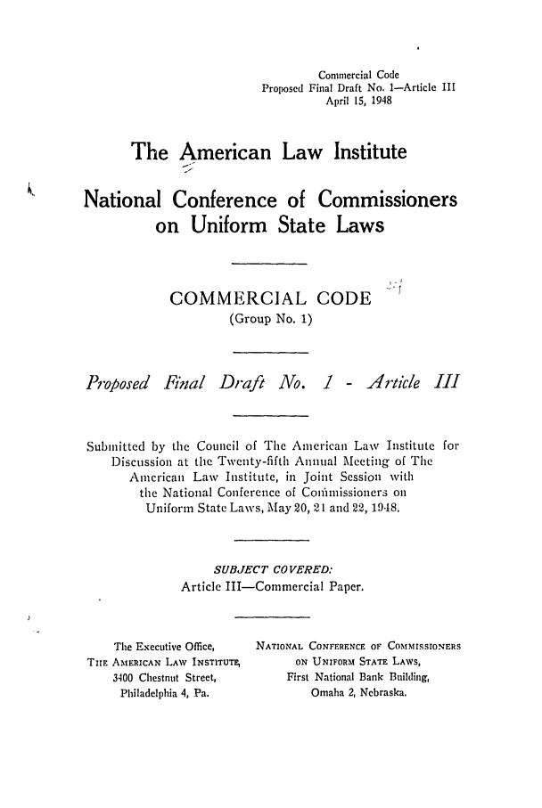 handle is hein.ali/alicc0027 and id is 1 raw text is: Commercial Code
Proposed Final Draft No. 1-Article III
April 15, 1948
The American Law Institute
National Conference of Commissioners
on Uniform State Laws

COMMERCIAL CODE
(Group No. 1)

Proposed Final

Draft No.

1 - Article III

Submitted by the Council of The American Law Institute for
Discussion at the Twenty-fifth Annual Meeting of The
American Law Institute, in Joint Session with
the National Conference of ConfImissioners on
Uniform State Laws, May 20, 21 and 22, 1948.
SUBJECT COVERED:
Article III-Commercial Paper.

The Executive Office,
TIE AMERICAN LAW INSTITUTE
3400 Chestnut Street,
Philadelphia 4, Pa.

NATIONAL CONFFRFNCE OF COMMISsIONERS
ON UNIFORM STATE LAWS,
First National Bank Building,
Omaha 2, Nebraska.


