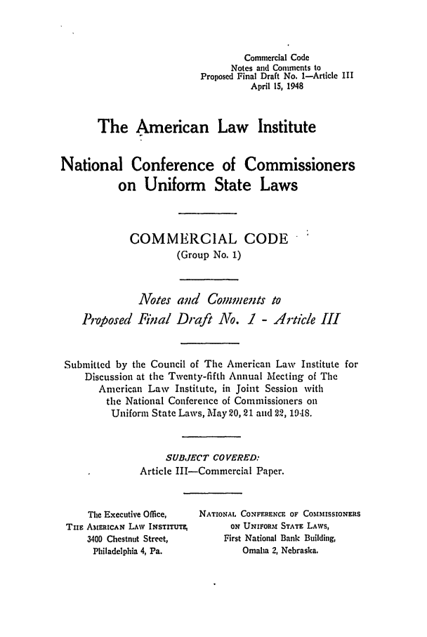 handle is hein.ali/alicc0028 and id is 1 raw text is: Commercial Code
Notes and Comments to
Proposed Final Draft No. 1-Article III
April 15, 1948
The American Law Institute
National Conference of Commissioners
on Uniform State Laws
COMMERCIAL CODE
(Group No. 1)
Votes aud Comments to
Proposed Final Draft No. 1 - Article III
Submitted by the Council of The American Law Institute for
Discussion at the Twenty-fifth Annual Meeting of The
American Law Institute, in Joint Session with
the National Conference of Commissioners on
Uniform State Laws, May 20, 21 and 22, 194S.
SUBJECT CO VERED:
Article III-Commercial Paper.

The Executive Office,
TnE AMERICAN LAW INSTITUTE,
3400 Chestnut Street,
Philadelphia 4, Pa.

NATIONAL CONFERENCE OF COMMISSIONERS
ON UNIFORM STATE LAWS,
First National Bank Building,
Omaha 2, Nebraska.


