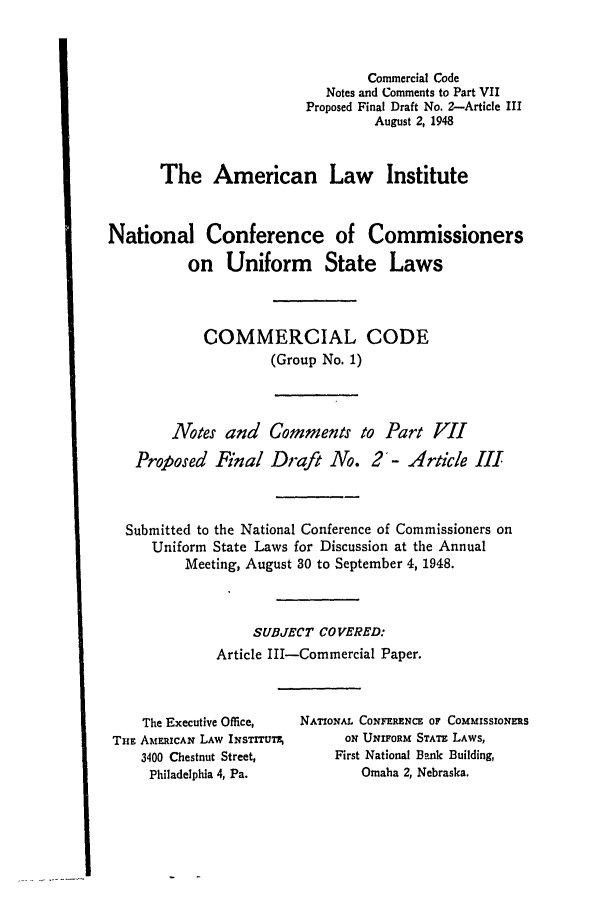 handle is hein.ali/alicc0030 and id is 1 raw text is: Commercial Code
Notes and Comments to Part VII
Proposed Final Draft No. 2-Article III
August 2, 1948
The American Law Institute
National Conference of Commissioners
on Uniform State Laws
COMMERCIAL CODE
(Group No. 1)
Notes and Comments to Part VII
Proposed Final Draft No. 2- Article III
Submitted to the National Conference of Commissioners on
Uniform State Laws for Discussion at the Annual
Meeting, August 30 to September 4, 1948.
SUBJECT COVERED:
Article III-Commercial Paper.

The Executive Office,
THnE AMRICAN LAW INsTTUT,
3400 Chestnut Street,
Philadelphia 4, Pa.

NATIONAL CONFERENCE OF COMMISSIONERS
ON UNIFORM STATE LAWS,
First National Bank Building,
Omaha 2, Nebraska.


