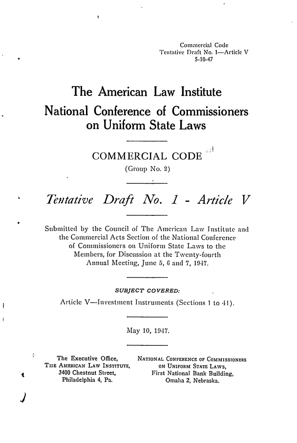 handle is hein.ali/alicc0031 and id is 1 raw text is: Cornniercial Code
Tentative Draft No. 1-Article V
5-10-47
The American Law Institute
National Conference of Commissioners
on Uniform State Laws

COMMERCIAL CODE
(Group No. 2)

Tentative

Draft

No. I - Article

Submitted by the Council of The American Law Institute and
the Commercial Acts Section of the National Conference
of Commissioners on Uniform State Laws to the
Members, for Discussion at the Twventy-fourth
Annual Meeting, June 5, 6 and 7, 1947.
SUBJECT COVERED:
Article V-Investment Instruments (Sections 1 to 41).

May 10, 1947.

The Executive Office,
TiE AMERICAN LAW INSTITUTE,
3400 Chestnut Street,
Philadelphia 4, Pa.

NATIONAL CONFERENCE OF COMMISSIONERS
ON UNIFORM STATE LAWS,
First National Bank Building,
Omaha 2, Nebraska.



