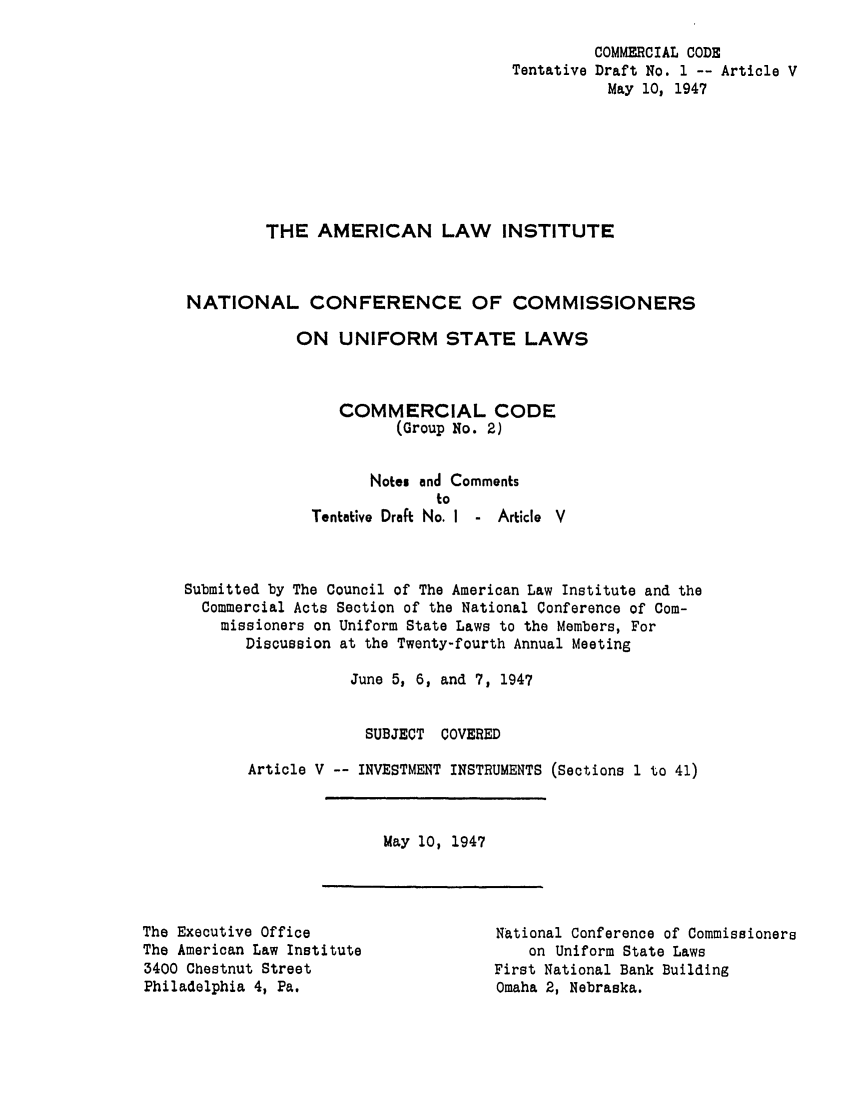 handle is hein.ali/alicc0032 and id is 1 raw text is: Tentative

COMMERCIAL CODE
Draft No. 1 -- Article V
May 10, 1947

THE AMERICAN LAW INSTITUTE
NATIONAL CONFERENCE OF COMMISSIONERS
ON UNIFORM STATE LAWS
COMMERCIAL CODE
(Group No. 2)
Notes and Comments
to
Tentative Draft No. I - Article V
Submitted by The Council of The American Law Institute and the
Commercial Acts Section of the National Conference of Com-
missioners on Uniform State Laws to the Members, For
Discussion at the Twenty-fourth Annual Meeting
June 5, 6, and 7, 1947
SUBJECT COVERED
Article V -- INVESTMENT INSTRUMENTS (Sections 1 to 41)

May 10, 1947

The Executive Office
The American Law Institute
3400 Chestnut Street
Philadelphia 4, Pa.

National Conference of Commissioners
on Uniform State Laws
First National Bank Building
Omaha 2, Nebraska.


