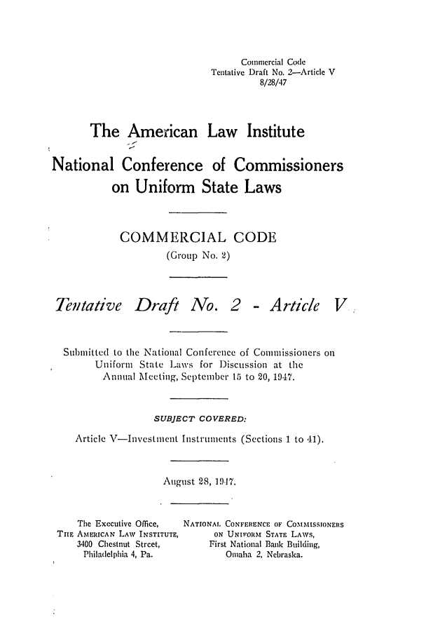 handle is hein.ali/alicc0033 and id is 1 raw text is: Commercial Code
Tentative Draft No. 2-Article V
8/28/47
The American Law Institute
National Conference of Commissioners
on Uniform State Laws
COMMERCIAL CODE
(Group No. 2)

Tentative

Draft

No. 2 - Article

Submitted to the National Conference of Comnmissioners on
Uniform State Laws for Discussion at the
Annual Meeting, September 15 to 20, 1947.
SUBJECT COVERED:
Article V-Investment Instruments (Sections 1 to 41).
August 28, 19-17.

The Executive Office,
TilE AMERICAN LAW INSTITUTE,
3400 Chestnut Street,
Philadelphia 4, Pa.

NATIONAL CONFERENCE OF COMMISSIONERS
ON UNIFORM STATE LAWS,
First National Bank Building,
Omaha 2, Nebraska.



