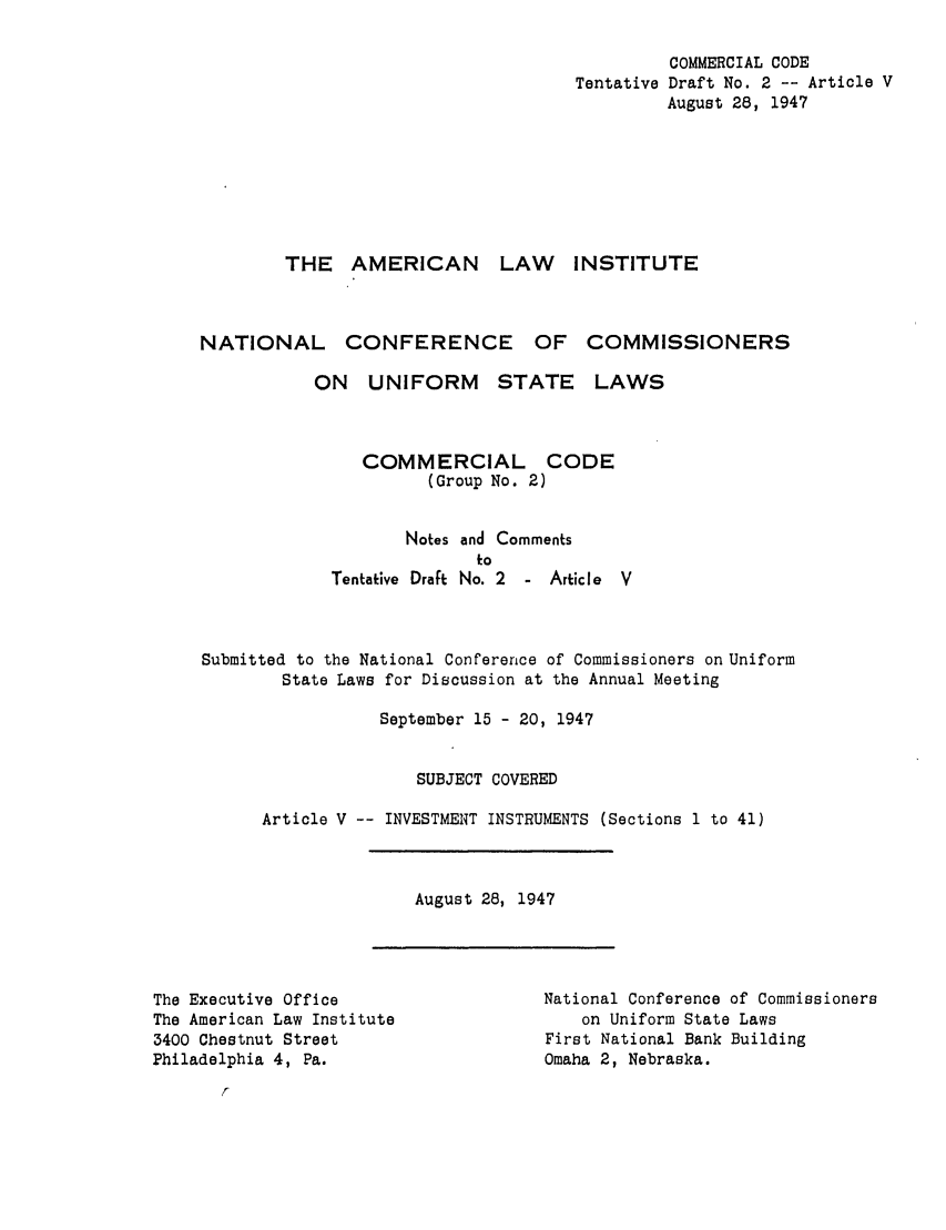 handle is hein.ali/alicc0034 and id is 1 raw text is: COMMERCIAL CODE
Tentative Draft No. 2 -- Article V
August 28, 1947
THE AMERICAN LAW                  INSTITUTE
NATIONAL CONFERENCE OF COMMISSIONERS
ON UNIFORM STATE LAWS
COMMERCIAL CODE
(Group No. 2)
Notes and Comments
to
Tentative Draft No. 2  - Article  V
Submitted to the National Conference of Commissioners on Uniform
State Laws for Discussion at the Annual Meeting
September 15 - 20, 1947
SUBJECT COVERED
Article V -- INVESTMENT INSTRUMENTS (Sections 1 to 41)

August 28, 1947

The Executive Office
The American Law Institute
3400 Chestnut Street
Philadelphia 4, Pa.

National Conference of Commissioners
on Uniform State Laws
First National Bank Building
Omaha 2, Nebraska.


