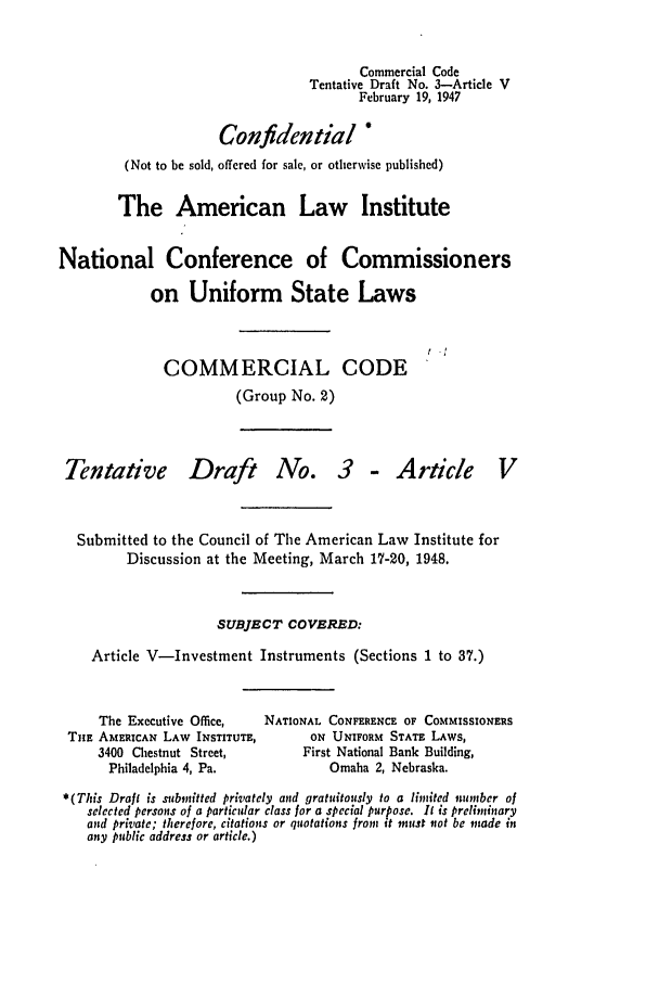 handle is hein.ali/alicc0035 and id is 1 raw text is: Commercial Code
Tentative Draft No. 3-Article V
February 19, 1947
Confidential
(Not to be sold, offered for sale, or otherwise published)
The American Law Institute
National Conference of Commissioners
on Uniform State Laws
COMMERCIAL CODE
(Group No. 2)

Tentative

Draft

No. 3 - Article

Submitted to the Council of The American Law Institute for
Discussion at the Meeting, March 17-20, 1948.
SUBJECT COVERED:
Article V-Investment Instruments (Sections 1 to 37.)

The Executive Office,
THE AMERICAN LAW INSTITUTE,
3400 Chestnut Street,
Philadelphia 4, Pa.

NATIONAL CONFERENCE OF COMMISSIONERS
ON UNIFORM STATE LAWS,
First National Bank Building,
Omaha 2, Nebraska.

*(This Draft is submitted privately and gratuitously to a limited number of
selected persons of a particular class for a special purpose. It is preliminary
and private; therefore, citations or quotations fron it must not be made in
any public address or article.)


