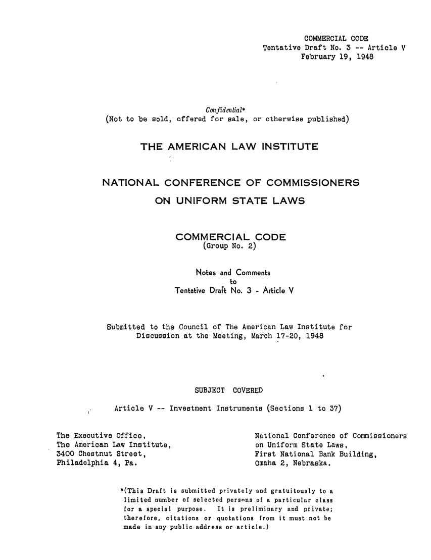 handle is hein.ali/alicc0037 and id is 1 raw text is: COMMERCIAL CODE
Tentative Draft No. 3 -- Article V
February 19, 1948
Confidential*
(Not to be sold, offered for sale, or otherwise published)
THE AMERICAN LAW INSTITUTE
NATIONAL CONFERENCE OF COMMISSIONERS
ON UNIFORM STATE LAWS
COMMERCIAL CODE
(Group No. 2)
Notes and Comments
to
Tentative Draft No. 3 - Article V
Submitted to the Council of The American Law Institute for
Discussion at the Meeting, March 17-20, 1948
SUBJECT COVERED
Article V -- Investment Instruments (Sections 1 to 37)

The Executive Office,
The American Law Institute,
3400 Chestnut Street,
Philadelphia 4, Pa.

National Conference of Commissioners
on Uniform State Laws,
First National Bank Building,
Omaha 2, Nebraska.

*(This Draft is submitted privately and gratuitously to a
limited number of selected persnns of a particular class
for a special purpose.   It is preliminary and private;
therefore, citations or quotations from it must not be
made in any public address or article.)


