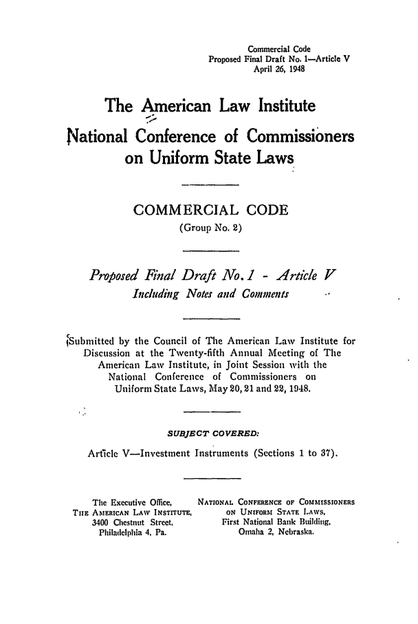 handle is hein.ali/alicc0038 and id is 1 raw text is: Commercial Code
Proposed Final Draft No. 1-Article V
April 26, 1948
The American Law Institute
National Conference of Commissioners
on Uniform State Laws
COMMERCIAL CODE
(Group No. 2)
Proposed Final Draft No. 1       - Article V
Including Notes and Comments         -'
Submitted by the Council of The American Law Institute for
Discussion at the Twenty-fifth Annual Meeting of The
American Law Institute, in Joint Session with the
National Conference of Commissioners on
Uniform State Laws, May 20, 21 and 22, 1948.
SUBJECT COVERED:
Article V-Investment Instruments (Sections 1 to 37).

The Executive Office,
Tim AMERICAN LAW INSTITUTE,
3400 Chestnut Street,
Philadelphia 4, Pa.

NATIONAL CONFERENCE OF COMMISSIONERS
ON UNIFORM STATE LAws,
First National Bank Building,
Omaha 2, Nebraska.


