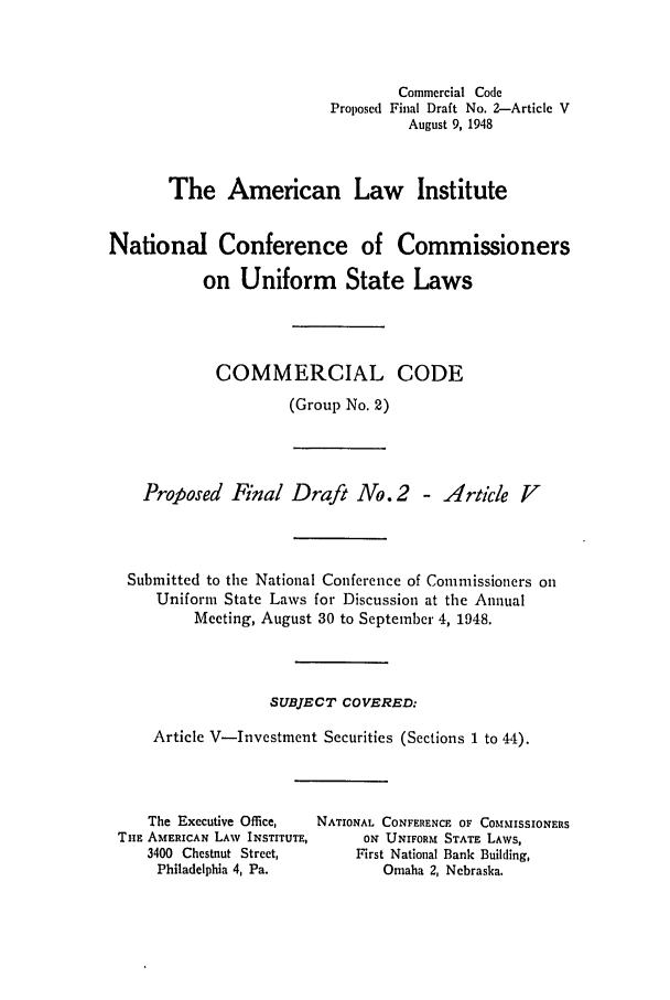 handle is hein.ali/alicc0039 and id is 1 raw text is: Commercial Code
Proposed Final Draft No. 2--Article V
August 9, 1948
The American Law Institute
National Conference of Commissioners
on Uniform State Laws
COMMERCIAL CODE
(Group No. 2)

Proposed Final Draft No.2 - Article V
Submitted to the National Conference of Comnissioners on
Uniform State Laws for Discussion at the Annual
Meeting, August 30 to September 4, 1948.
SUBJECT COVERED:
Article V-Investment Securities (Sections 1 to 44).

The Executive Office,
THE AMERICAN LAW INSTITUTE,
3400 Chestnut Street,
Philadelphia 4, Pa.

NATIONAL CONFERENCE OF COMMISSIONERS
ON UNIFORM STATE LAWS,
First National Bank Building,
Omaha 2, Nebraska.


