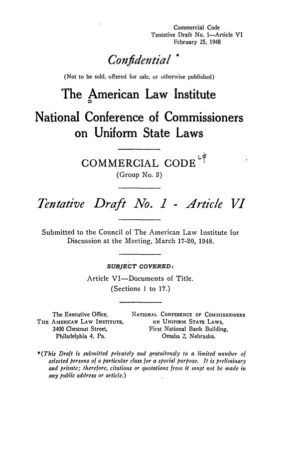 handle is hein.ali/alicc0040 and id is 1 raw text is: Commercial Code
Tentative Draft No. 1-Article VI
February 25, 1948
Confidential *
(Not to be sold, offered for sale, or otherwise published)
The American Law Institute
National Conference of Commissioners
on Uniform State Laws
COMMERCIAL CODE t
(Group No. 3)

Tentative

Draft No. 1 - Article

Submitted to the Council of The American Law Institute for
Discussion at the Meeting, March 17-20, 1948.
SUBJECT COVERED:
Article VI-Documents of Title.
(Sections 1 to 17.)

The Executive Office,
TIHE AMERICAN LAW INSTITUTE,
3400 Chestnut Street,
Philadelphia 4, Pa.

NATIONAL CONFERENCE OF COMMISSIONERS
ON UNIFORM STATE LAWS,
First National Bank Building,
Omaha 2, Nebraska.

*(This Draft is submitted privately and gratuitously to a limited number of
selected persons of a particular class for a special purpose. It is preliminary
and private; therefore, citations or quotations from it must not be made in
any public address or article.)

V1


