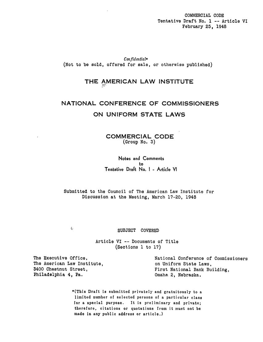 handle is hein.ali/alicc0041 and id is 1 raw text is: COMMERCIAL CODE
Draft No. 1 -- Article VI
February 25, 1948

Con fidential*
(Not to be sold, offered for sale, or otherwise published)
THE AMERICAN LAW INSTITUTE
NATIONAL CONFERENCE OF COMMISSIONERS
ON UNIFORM STATE LAWS
COMMERCIAL CODE
(Group No. 3)
Notes and Comments
to
Tentative Draft No. I - Article VI
Submitted to the Council of The American Law Institute for
Discussion at the Meeting, March 17-20, 1948

SUBJECT COVERED

Article VI -- Documents of Title
(Sections 1 to 17)

The Executive Office,
The American Law Institute,
3400 Chestnut Street,
Philadelphia 4, Pa.

National Conference of Commissioners
on Uniform State Laws,
First National Bank Building,
Omaha 2, Nebraska.

*(This Draft is submitted privately and gratuitously to a
limited number of selected persons of a particular class
for a special purpose.   It is preliminary and private;
therefore, citations or quotations from it must not be
made in any public address or article.)

Tentative


