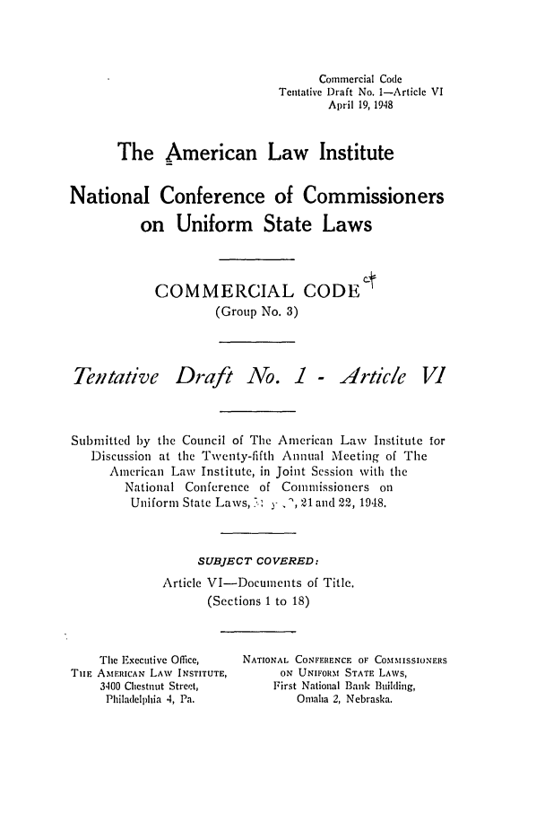 handle is hein.ali/alicc0042 and id is 1 raw text is: Commercial Code
Tentative Draft No. 1-Article VI
April 19, 1948
The American Law Institute
National Conference of Commissioners
on Uniform State Laws
COMMERCIAL CODE t
(Group No. 3)

Tentative

Draft No.

I - Article

Submitted by the Council of The American Law Institute for
Discussion at the Twenty-fifth Annual Meeting of The
American Law Institute, in Joint Session with the
National Conference of Commissioners on
Uniform State Laws, .,; y, ', 21 and 22, 1948.
SUBJECT COVERED:
Article VI-Documnents of Title.
(Sections 1 to 18)

The Executive Office,
TIIE AMERICAN LAW INSTITUTE,
3400 Chestnut Street,
Philadelphia 4, Pa.

NATIONAL CONFERENCE OF COMMISSIONERS
ON UNIFORM STATE LAWS,
First National Bank Building,
Omaha 2, Nebraska.


